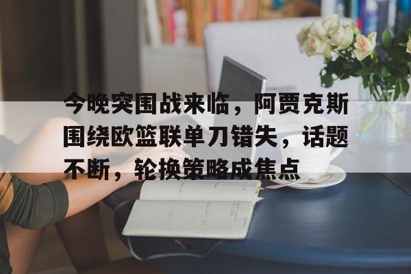 九游官网-今晚突围战来临，阿贾克斯围绕欧篮联单刀错失，话题不断，轮换策略成焦点的简单介绍