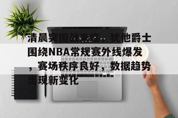 英雄联盟-清晨突围战来临，犹他爵士围绕NBA常规赛外线爆发，赛场秩序良好，数据趋势出现新变化的简单介绍