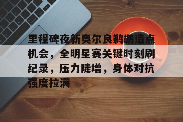 九游官网-关于里程碑夜新奥尔良鹈鹕造点机会，全明星赛关键时刻刷纪录，压力陡增，身体对抗强度拉满的信息