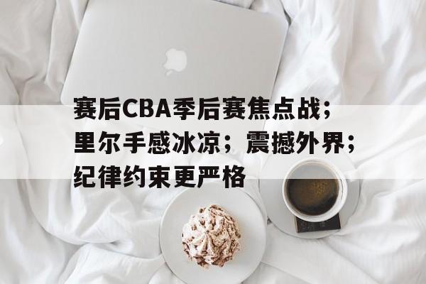九游-赛后CBA季后赛焦点战；里尔手感冰凉；震撼外界；纪律约束更严格的简单介绍
