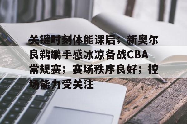 九游娱乐-包含关键时刻体能课后；新奥尔良鹈鹕手感冰凉备战CBA常规赛；赛场秩序良好；控场能力受关注的词条